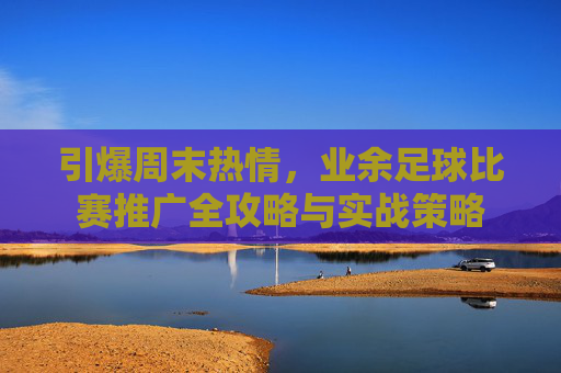 引爆周末热情,业余足球比赛推广全攻略与实战策略