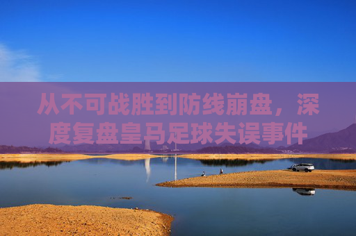 从不可战胜到防线崩盘，深度复盘皇马足球失误事件