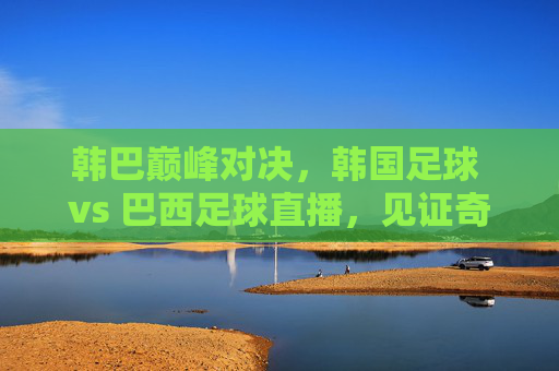 韩巴巅峰对决,韩国足球 vs 巴西足球直播,见证奇迹时刻