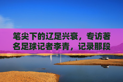笔尖下的辽足兴衰,专访著名足球记者李青,记录那段不可磨灭的记忆