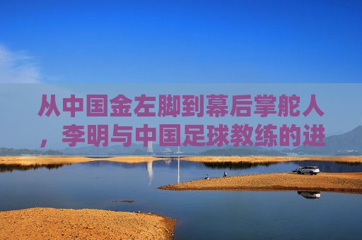 从中国金左脚到幕后掌舵人,李明与中国足球教练的进阶之路