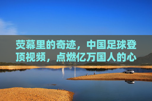 荧幕里的奇迹，中国足球登顶视频，点燃亿万国人的心