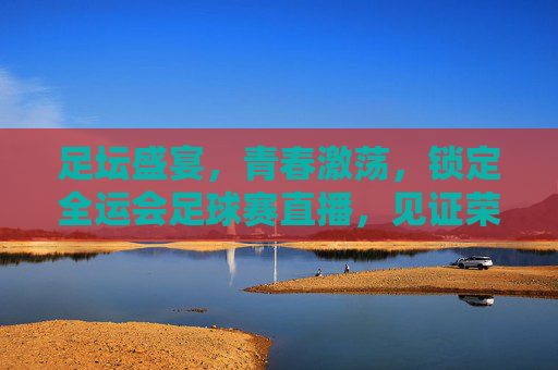 足坛盛宴,青春激荡,锁定全运会足球赛直播,见证荣耀时刻