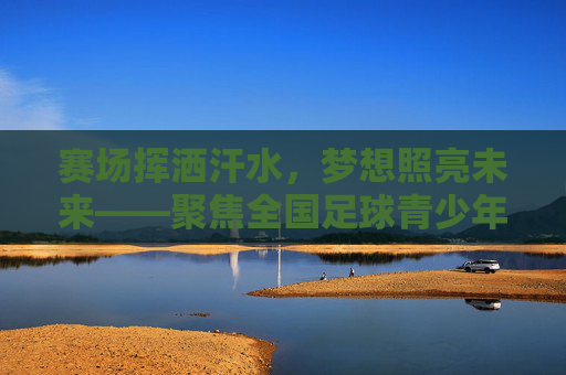 赛场挥洒汗水，梦想照亮未来——聚焦全国足球青少年联赛