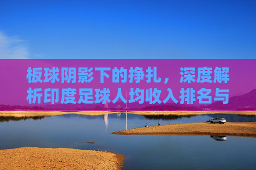 板球阴影下的挣扎,深度解析印度足球人均收入排名与行业现状