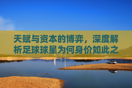 天赋与资本的博弈,深度解析足球球星为何身价如此之高