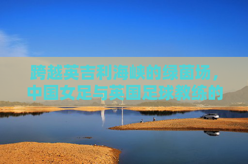 跨越英吉利海峡的绿茵场,中国女足与英国足球教练的战术与文化的碰撞