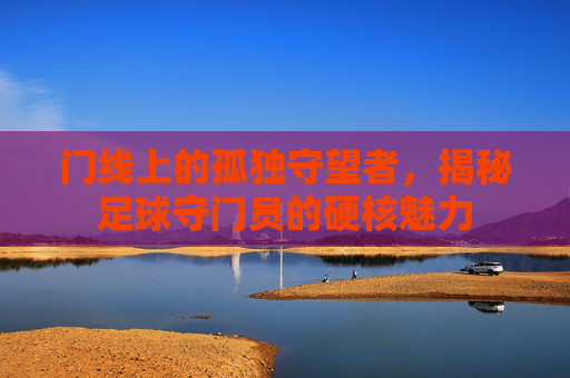 门线上的孤独守望者,揭秘足球守门员的硬核魅力