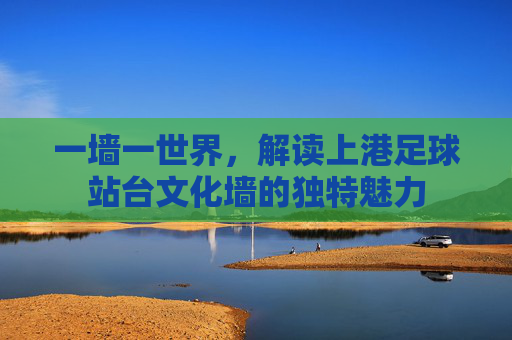 一墙一世界,解读上港足球站台文化墙的独特魅力