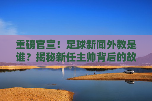 重磅官宣!足球新闻外教是谁?揭秘新任主帅背后的故事