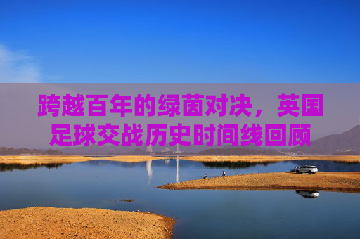 跨越百年的绿茵对决,英国足球交战历史时间线回顾