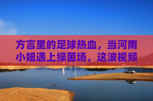 方言里的足球热血，当河南小妞遇上绿茵场，这波视频太上头了！