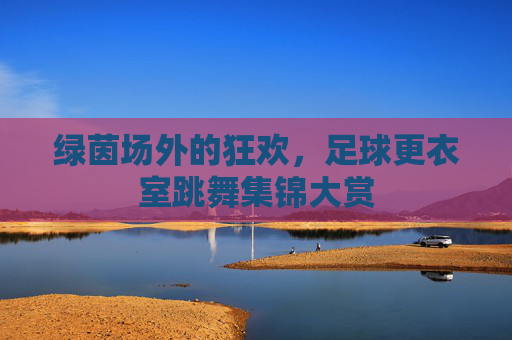 绿茵场外的狂欢，足球更衣室跳舞集锦大赏