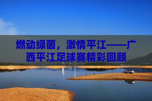 燃动绿茵，激情平江——广西平江足球赛精彩回顾