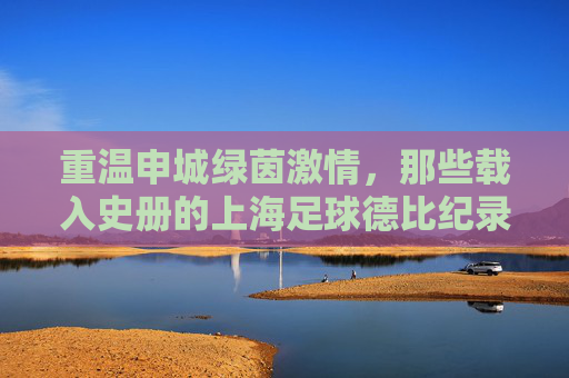 重温申城绿茵激情,那些载入史册的上海足球德比纪录录像