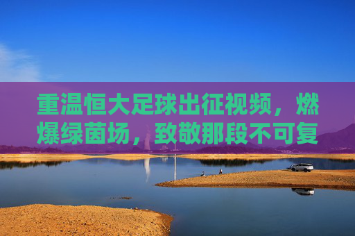 重温恒大足球出征视频,燃爆绿茵场,致敬那段不可复制的王者传奇
