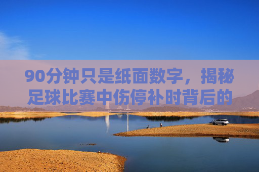 90分钟只是纸面数字,揭秘足球比赛中伤停补时背后的玄机