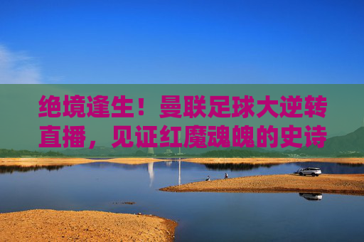 绝境逢生!曼联足球大逆转直播,见证红魔魂魄的史诗时刻