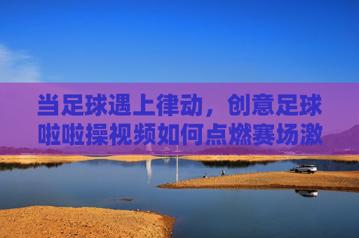当足球遇上律动,创意足球啦啦操视频如何点燃赛场激情
