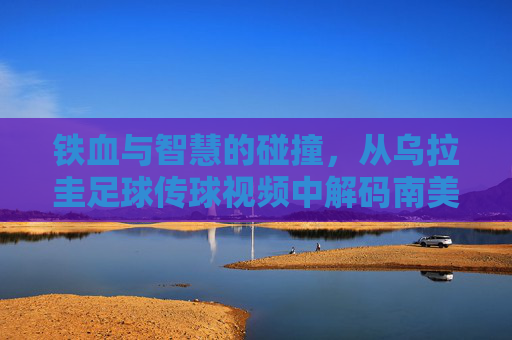 铁血与智慧的碰撞，从乌拉圭足球传球视频中解码南美攻势美学