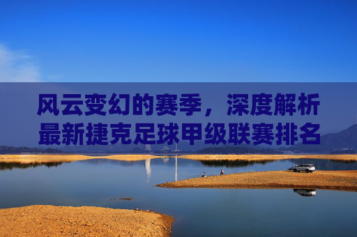 风云变幻的赛季,深度解析最新捷克足球甲级联赛排名榜