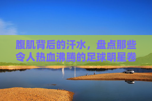 腹肌背后的汗水,盘点那些令人热血沸腾的足球明星卷腹图