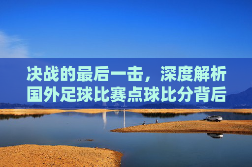 决战的最后一击,深度解析国外足球比赛点球比分背后的心理博弈