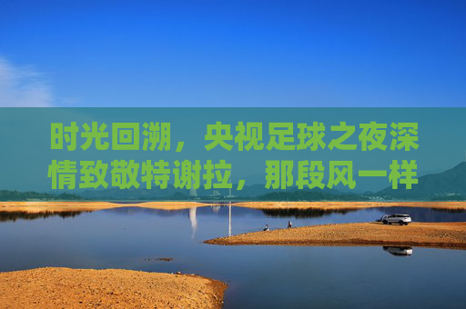 时光回溯,央视足球之夜深情致敬特谢拉,那段风一样的中国记忆