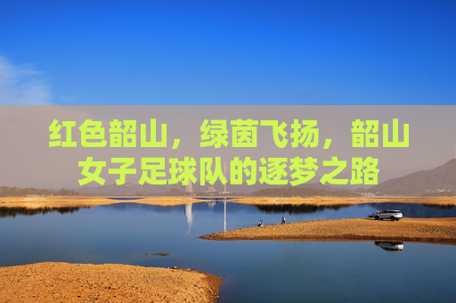 红色韶山,绿茵飞扬,韶山女子足球队的逐梦之路