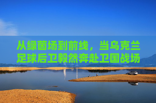 从绿茵场到前线,当乌克兰足球后卫毅然奔赴卫国战场