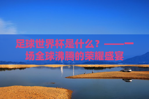 足球世界杯是什么?——一场全球沸腾的荣耀盛宴
