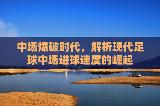 中场爆破时代,解析现代足球中场进球速度的崛起