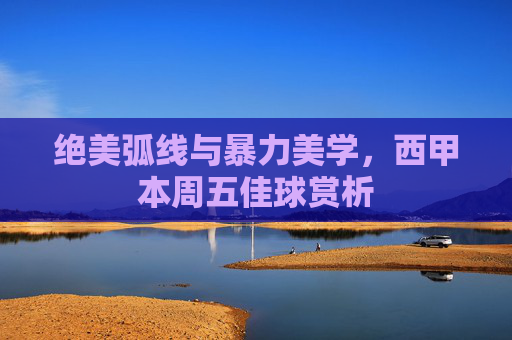 绝美弧线与暴力美学,西甲本周五佳球赏析