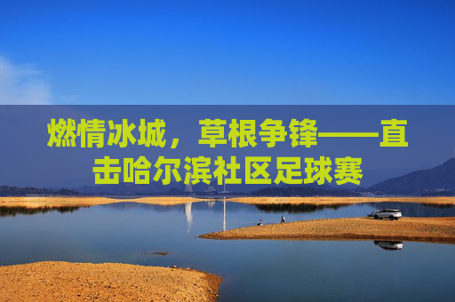 燃情冰城,草根争锋——直击哈尔滨社区足球赛