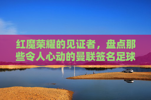 红魔荣耀的见证者，盘点那些令人心动的曼联签名足球