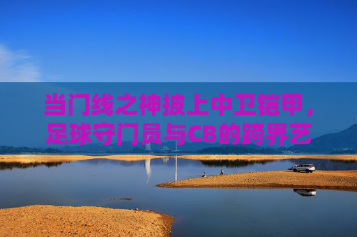 当门线之神披上中卫铠甲,足球守门员与CB的跨界艺术