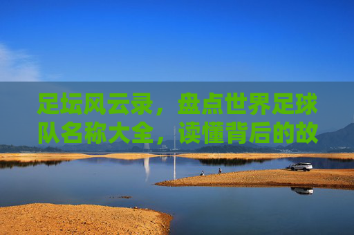 足坛风云录,盘点世界足球队名称大全,读懂背后的故事