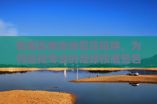 收藏指南拒绝假货陷阱,为何选择专业的足球权威签名认证网站至关重要