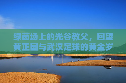 绿茵场上的光谷教父,回望黄正国与武汉足球的黄金岁月