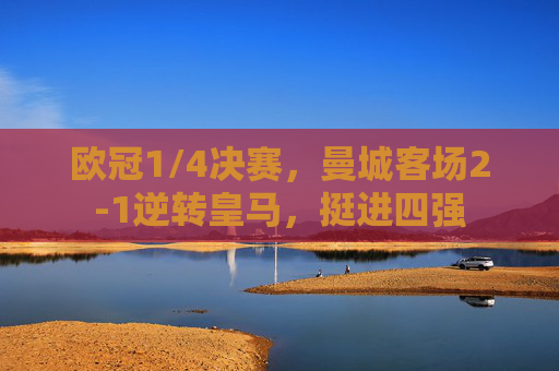 欧冠1/4决赛，曼城客场2-1逆转皇马，挺进四强