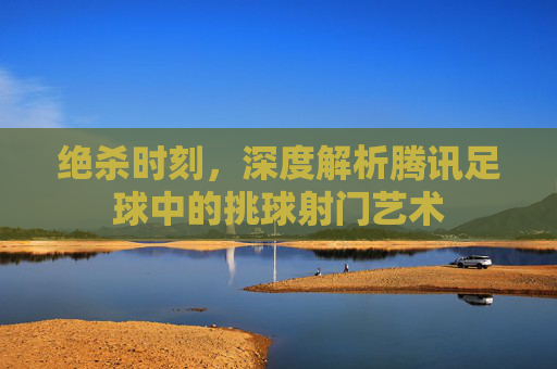 绝杀时刻，深度解析腾讯足球中的挑球射门艺术