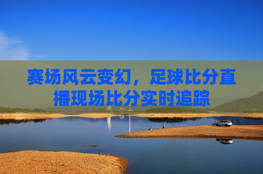 赛场风云变幻，足球比分直播现场比分实时追踪