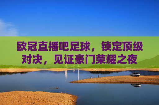欧冠直播吧足球,锁定顶级对决,见证豪门荣耀之夜