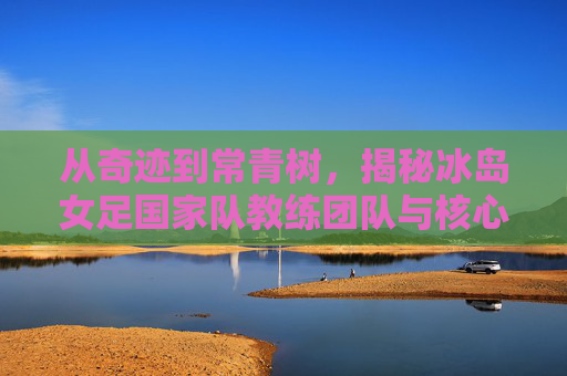 从奇迹到常青树,揭秘冰岛女足国家队教练团队与核心名单