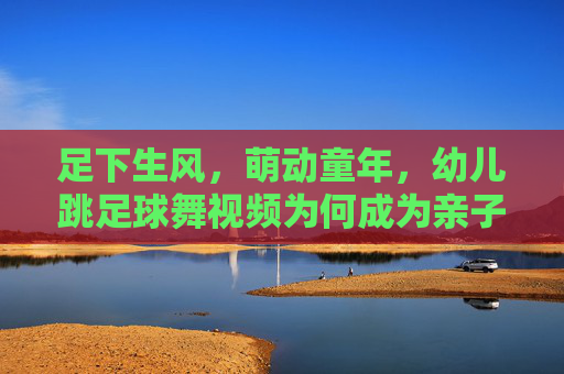 足下生风，萌动童年，幼儿跳足球舞视频为何成为亲子新宠？