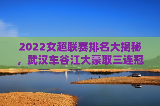 2022女超联赛排名大揭秘,武汉车谷江大豪取三连冠,争冠格局再升级