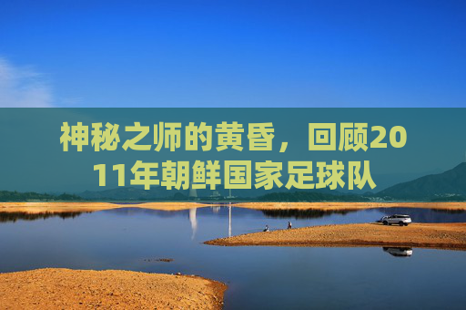神秘之师的黄昏，回顾2011年朝鲜国家足球队