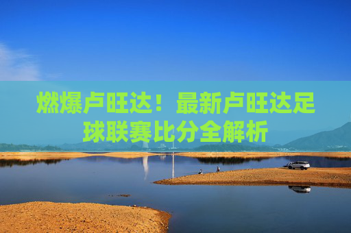 燃爆卢旺达!最新卢旺达足球联赛比分全解析