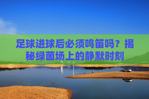 足球进球后必须鸣笛吗?揭秘绿茵场上的静默时刻