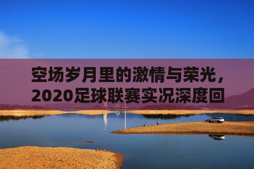 空场岁月里的激情与荣光，2020足球联赛实况深度回顾